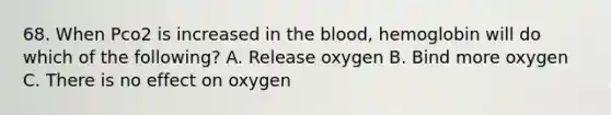 68. When Pco2 is increased in the blood, hemoglobin will do which of the following? A. Release oxygen B. Bind more oxygen C. There is no effect on oxygen