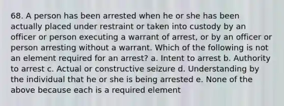 68. A person has been arrested when he or she has been actually placed under restraint or taken into custody by an officer or person executing a warrant of arrest, or by an officer or person arresting without a warrant. Which of the following is not an element required for an arrest? a. Intent to arrest b. Authority to arrest c. Actual or constructive seizure d. Understanding by the individual that he or she is being arrested e. None of the above because each is a required element