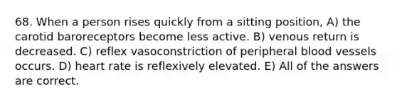 68. When a person rises quickly from a sitting position, A) the carotid baroreceptors become less active. B) venous return is decreased. C) reflex vasoconstriction of peripheral blood vessels occurs. D) heart rate is reflexively elevated. E) All of the answers are correct.