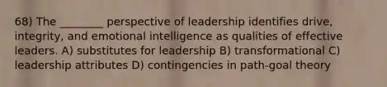 68) The ________ perspective of leadership identifies drive, integrity, and emotional intelligence as qualities of effective leaders. A) substitutes for leadership B) transformational C) leadership attributes D) contingencies in path-goal theory