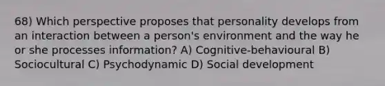 68) Which perspective proposes that personality develops from an interaction between a person's environment and the way he or she processes information? A) Cognitive-behavioural B) Sociocultural C) Psychodynamic D) Social development