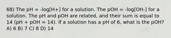 68) The pH = -log[H+] for a solution. The pOH = -log[OH-] for a solution. The pH and pOH are related, and their sum is equal to 14 (pH + pOH = 14). If a solution has a pH of 6, what is the pOH? A) 6 B) 7 C) 8 D) 14