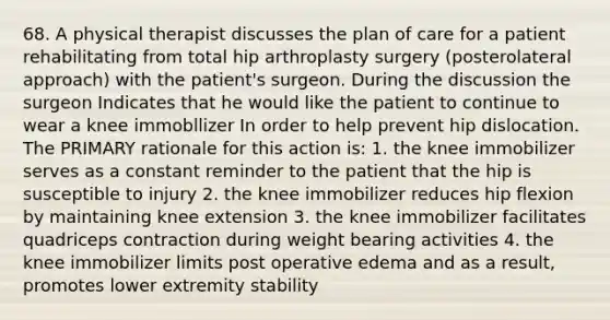 68. A physical therapist discusses the plan of care for a patient rehabilitating from total hip arthroplasty surgery (posterolateral approach) with the patient's surgeon. During the discussion the surgeon Indicates that he would like the patient to continue to wear a knee immobllizer In order to help prevent hip dislocation. The PRIMARY rationale for this action is: 1. the knee immobilizer serves as a constant reminder to the patient that the hip is susceptible to injury 2. the knee immobilizer reduces hip flexion by maintaining knee extension 3. the knee immobilizer facilitates quadriceps contraction during weight bearing activities 4. the knee immobilizer limits post operative edema and as a result, promotes lower extremity stability