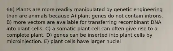 68) Plants are more readily manipulated by genetic engineering than are animals because A) plant genes do not contain introns. B) more vectors are available for transferring recombinant DNA into plant cells. C) a somatic plant cell can often give rise to a complete plant. D) genes can be inserted into plant cells by microinjection. E) plant cells have larger nuclei