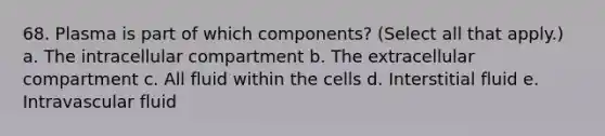 68. Plasma is part of which components? (Select all that apply.) a. The intracellular compartment b. The extracellular compartment c. All fluid within the cells d. Interstitial fluid e. Intravascular fluid