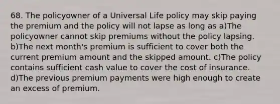 68. The policyowner of a Universal Life policy may skip paying the premium and the policy will not lapse as long as a)The policyowner cannot skip premiums without the policy lapsing. b)The next month's premium is sufficient to cover both the current premium amount and the skipped amount. c)The policy contains sufficient cash value to cover the cost of insurance. d)The previous premium payments were high enough to create an excess of premium.