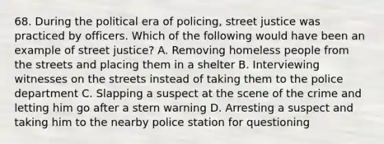 68. During the political era of policing, street justice was practiced by officers. Which of the following would have been an example of street justice? A. Removing homeless people from the streets and placing them in a shelter B. Interviewing witnesses on the streets instead of taking them to the police department C. Slapping a suspect at the scene of the crime and letting him go after a stern warning D. Arresting a suspect and taking him to the nearby police station for questioning