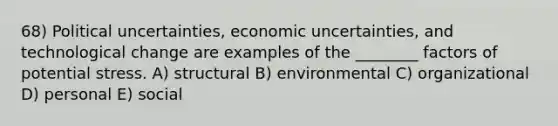 68) Political uncertainties, economic uncertainties, and technological change are examples of the ________ factors of potential stress. A) structural B) environmental C) organizational D) personal E) social