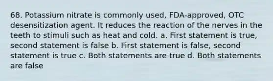 68. Potassium nitrate is commonly used, FDA-approved, OTC desensitization agent. It reduces the reaction of the nerves in the teeth to stimuli such as heat and cold. a. First statement is true, second statement is false b. First statement is false, second statement is true c. Both statements are true d. Both statements are false