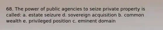 68. The power of public agencies to seize private property is called: a. estate seizure d. sovereign acquisition b. common wealth e. privileged position c. eminent domain