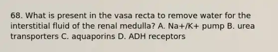 68. What is present in the vasa recta to remove water for the interstitial fluid of the renal medulla? A. Na+/K+ pump B. urea transporters C. aquaporins D. ADH receptors