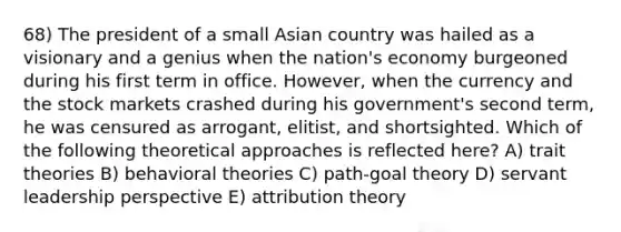 68) The president of a small Asian country was hailed as a visionary and a genius when the nation's economy burgeoned during his first term in office. However, when the currency and the stock markets crashed during his government's second term, he was censured as arrogant, elitist, and shortsighted. Which of the following theoretical approaches is reflected here? A) trait theories B) behavioral theories C) path-goal theory D) servant leadership perspective E) attribution theory