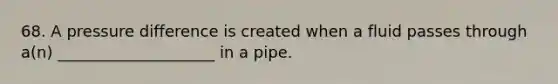 68. A pressure difference is created when a fluid passes through a(n) ____________________ in a pipe.