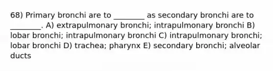 68) Primary bronchi are to ________ as secondary bronchi are to ________. A) extrapulmonary bronchi; intrapulmonary bronchi B) lobar bronchi; intrapulmonary bronchi C) intrapulmonary bronchi; lobar bronchi D) trachea; pharynx E) secondary bronchi; alveolar ducts