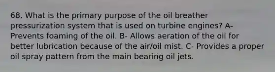 68. What is the primary purpose of the oil breather pressurization system that is used on turbine engines? A- Prevents foaming of the oil. B- Allows aeration of the oil for better lubrication because of the air/oil mist. C- Provides a proper oil spray pattern from the main bearing oil jets.