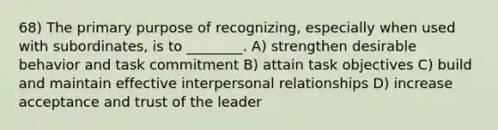 68) The primary purpose of recognizing, especially when used with subordinates, is to ________. A) strengthen desirable behavior and task commitment B) attain task objectives C) build and maintain effective interpersonal relationships D) increase acceptance and trust of the leader