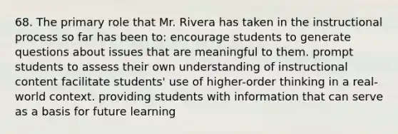 68. The primary role that Mr. Rivera has taken in the instructional process so far has been to: encourage students to generate questions about issues that are meaningful to them. prompt students to assess their own understanding of instructional content facilitate students' use of higher-order thinking in a real-world context. providing students with information that can serve as a basis for future learning