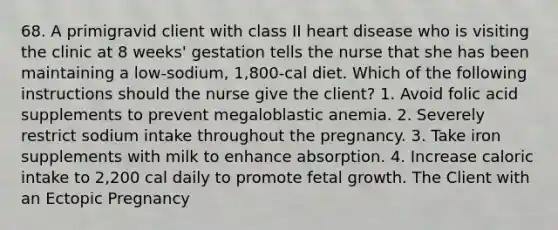 68. A primigravid client with class II heart disease who is visiting the clinic at 8 weeks' gestation tells the nurse that she has been maintaining a low-sodium, 1,800-cal diet. Which of the following instructions should the nurse give the client? 1. Avoid folic acid supplements to prevent megaloblastic anemia. 2. Severely restrict sodium intake throughout the pregnancy. 3. Take iron supplements with milk to enhance absorption. 4. Increase caloric intake to 2,200 cal daily to promote fetal growth. The Client with an Ectopic Pregnancy