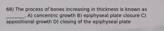 68) The process of bones increasing in thickness is known as ________. A) concentric growth B) epiphyseal plate closure C) appositional growth D) closing of the epiphyseal plate