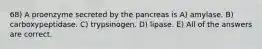 68) A proenzyme secreted by the pancreas is A) amylase. B) carboxypeptidase. C) trypsinogen. D) lipase. E) All of the answers are correct.