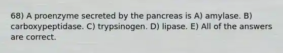 68) A proenzyme secreted by the pancreas is A) amylase. B) carboxypeptidase. C) trypsinogen. D) lipase. E) All of the answers are correct.