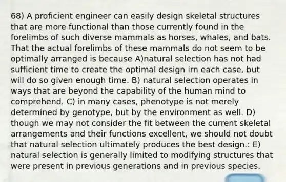 68) A proficient engineer can easily design skeletal structures that are more functional than those currently found in the forelimbs of such diverse mammals as horses, whales, and bats. That the actual forelimbs of these mammals do not seem to be optimally arranged is because A)natural selection has not had sufficient time to create the optimal design irn each case, but will do so given enough time. B) natural selection operates in ways that are beyond the capability of the human mind to comprehend. C) in many cases, phenotype is not merely determined by genotype, but by the environment as well. D) though we may not consider the fit between the current skeletal arrangements and their functions excellent, we should not doubt that natural selection ultimately produces the best design.: E) natural selection is generally limited to modifying structures that were present in previous generations and in previous species.