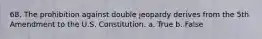 68. The prohibition against double jeopardy derives from the 5th Amendment to the U.S. Constitution. a. True b. False