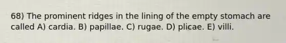 68) The prominent ridges in the lining of the empty stomach are called A) cardia. B) papillae. C) rugae. D) plicae. E) villi.