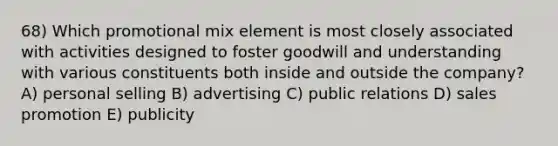 68) Which promotional mix element is most closely associated with activities designed to foster goodwill and understanding with various constituents both inside and outside the company? A) personal selling B) advertising C) public relations D) sales promotion E) publicity