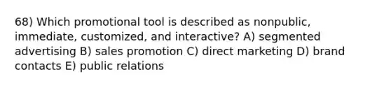 68) Which promotional tool is described as nonpublic, immediate, customized, and interactive? A) segmented advertising B) sales promotion C) direct marketing D) brand contacts E) public relations