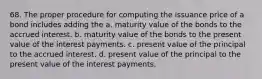 68. The proper procedure for computing the issuance price of a bond includes adding the a. maturity value of the bonds to the accrued interest. b. maturity value of the bonds to the present value of the interest payments. c. present value of the principal to the accrued interest. d. present value of the principal to the present value of the interest payments.