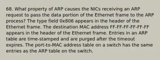 68. What property of ARP causes the NICs receiving an ARP request to pass the data portion of the Ethernet frame to the ARP process? The type field 0x806 appears in the header of the Ethernet frame. The destination MAC address FF-FF-FF-FF-FF-FF appears in the header of the Ethernet frame. Entries in an ARP table are time-stamped and are purged after the timeout expires. The port-to-MAC address table on a switch has the same entries as the ARP table on the switch.