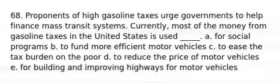 68. Proponents of high gasoline taxes urge governments to help finance mass transit systems. Currently, most of the money from gasoline taxes in the United States is used _____. a. for social programs b. to fund more efficient motor vehicles c. to ease the tax burden on the poor d. to reduce the price of motor vehicles e. for building and improving highways for motor vehicles