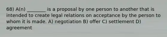 68) A(n) ________ is a proposal by one person to another that is intended to create legal relations on acceptance by the person to whom it is made. A) negotiation B) offer C) settlement D) agreement