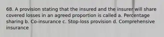 68. A provision stating that the insured and the insurer will share covered losses in an agreed proportion is called a. Percentage sharing b. Co-insurance c. Stop-loss provision d. Comprehensive insurance