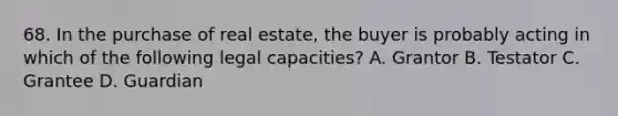 68. In the purchase of real estate, the buyer is probably acting in which of the following legal capacities? A. Grantor B. Testator C. Grantee D. Guardian