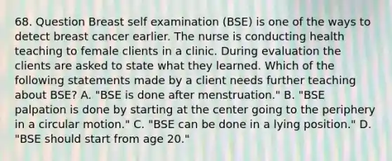 68. Question Breast self examination (BSE) is one of the ways to detect breast cancer earlier. The nurse is conducting health teaching to female clients in a clinic. During evaluation the clients are asked to state what they learned. Which of the following statements made by a client needs further teaching about BSE? A. "BSE is done after menstruation." B. "BSE palpation is done by starting at the center going to the periphery in a circular motion." C. "BSE can be done in a lying position." D. "BSE should start from age 20."