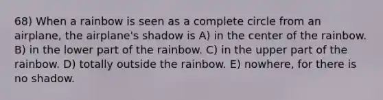 68) When a rainbow is seen as a complete circle from an airplane, the airplane's shadow is A) in the center of the rainbow. B) in the lower part of the rainbow. C) in the upper part of the rainbow. D) totally outside the rainbow. E) nowhere, for there is no shadow.