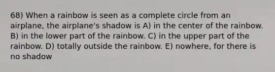 68) When a rainbow is seen as a complete circle from an airplane, the airplane's shadow is A) in the center of the rainbow. B) in the lower part of the rainbow. C) in the upper part of the rainbow. D) totally outside the rainbow. E) nowhere, for there is no shadow