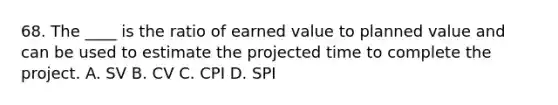 68. The ____ is the ratio of earned value to planned value and can be used to estimate the projected time to complete the project. A. SV B. CV C. CPI D. SPI