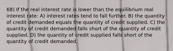 68) If the real interest rate is lower than the equilibrium real interest rate: A) interest rates tend to fall further. B) the quantity of credit demanded equals the quantity of credit supplied. C) the quantity of credit demanded falls short of the quantity of credit supplied. D) the quantity of credit supplied falls short of the quantity of credit demanded.