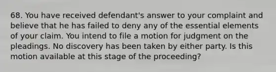 68. You have received defendant's answer to your complaint and believe that he has failed to deny any of the essential elements of your claim. You intend to file a motion for judgment on the pleadings. No discovery has been taken by either party. Is this motion available at this stage of the proceeding?