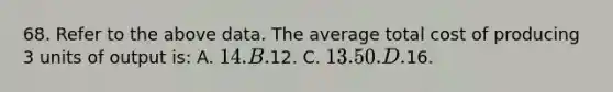 68. Refer to the above data. The average total cost of producing 3 units of output is: A. 14. B.12. C. 13.50. D.16.