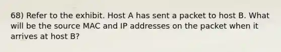 68) Refer to the exhibit. Host A has sent a packet to host B. What will be the source MAC and IP addresses on the packet when it arrives at host B?