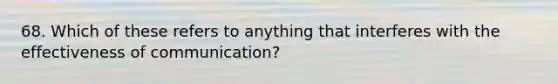 68. Which of these refers to anything that interferes with the effectiveness of communication?