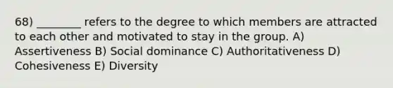 68) ________ refers to the degree to which members are attracted to each other and motivated to stay in the group. A) Assertiveness B) Social dominance C) Authoritativeness D) Cohesiveness E) Diversity