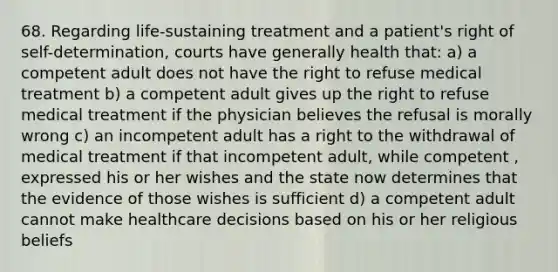 68. Regarding life-sustaining treatment and a patient's right of self-determination, courts have generally health that: a) a competent adult does not have the right to refuse medical treatment b) a competent adult gives up the right to refuse medical treatment if the physician believes the refusal is morally wrong c) an incompetent adult has a right to the withdrawal of medical treatment if that incompetent adult, while competent , expressed his or her wishes and the state now determines that the evidence of those wishes is sufficient d) a competent adult cannot make healthcare decisions based on his or her religious beliefs