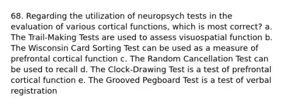 68. Regarding the utilization of neuropsych tests in the evaluation of various cortical functions, which is most correct? a. The Trail-Making Tests are used to assess visuospatial function b. The Wisconsin Card Sorting Test can be used as a measure of prefrontal cortical function c. The Random Cancellation Test can be used to recall d. The Clock-Drawing Test is a test of prefrontal cortical function e. The Grooved Pegboard Test is a test of verbal registration