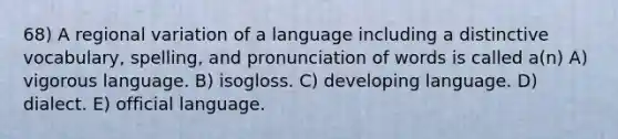 68) A regional variation of a language including a distinctive vocabulary, spelling, and pronunciation of words is called a(n) A) vigorous language. B) isogloss. C) developing language. D) dialect. E) official language.