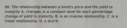 68. The relationship between a bond's price and the yield to maturity A. changes at a constant level for each percentage change of yield to maturity. B. is an inverse relationship. C. is a linear relationship. D. a and b.